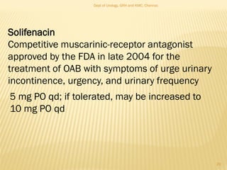 Solifenacin
Competitive muscarinic-receptor antagonist
approved by the FDA in late 2004 for the
treatment of OAB with symptoms of urge urinary
incontinence, urgency, and urinary frequency
5 mg PO qd; if tolerated, may be increased to
10 mg PO qd
20
Dept of Urology, GRH and KMC, Chennai.
 