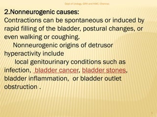2.Nonneurogenic causes:
Contractions can be spontaneous or induced by
rapid filling of the bladder, postural changes, or
even walking or coughing.
Nonneurogenic origins of detrusor
hyperactivity include
local genitourinary conditions such as
infection, bladder cancer, bladder stones,
bladder inflammation, or bladder outlet
obstruction .
5
Dept of Urology, GRH and KMC, Chennai.
 