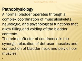 Pathophysiology
A normal bladder operates through a
complex coordination of musculoskeletal,
neurologic, and psychological functions that
allow filling and voiding of the bladder
contents.
The prime effector of continence is the
synergic relaxation of detrusor muscles and
contraction of bladder neck and pelvic floor
muscles.
. 8
Dept of Urology, GRH and KMC, Chennai.
 