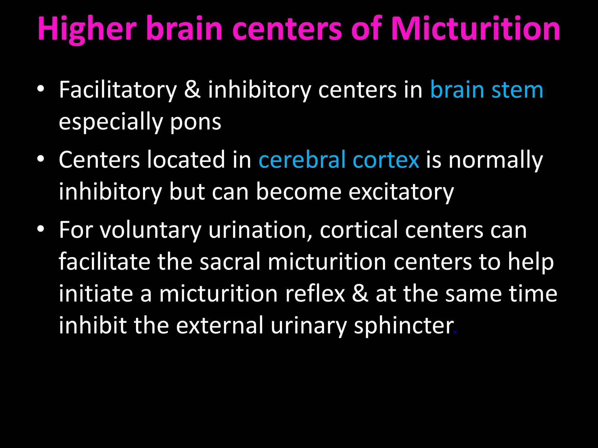 Higher brain centers of Micturition
• Facilitatory & inhibitory centers in brain stem
  especially pons
• Centers located in cerebral cortex is normally
  inhibitory but can become excitatory
• For voluntary urination, cortical centers can
  facilitate the sacral micturition centers to help
  initiate a micturition reflex & at the same time
  inhibit the external urinary sphincter.
 