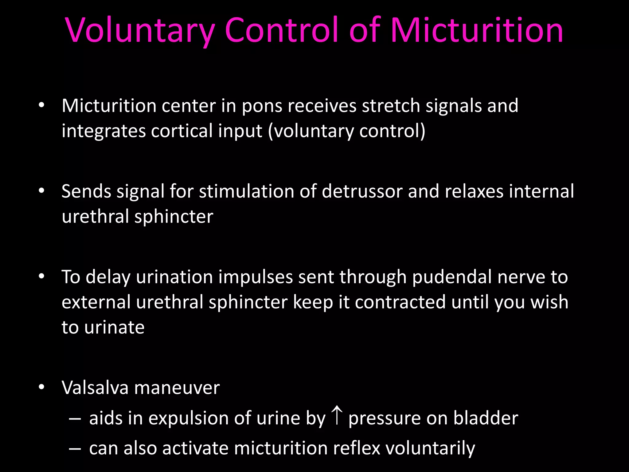 Voluntary Control of Micturition
• Micturition center in pons receives stretch signals and
  integrates cortical input (voluntary control)

• Sends signal for stimulation of detrussor and relaxes internal
  urethral sphincter

• To delay urination impulses sent through pudendal nerve to
  external urethral sphincter keep it contracted until you wish
  to urinate

• Valsalva maneuver
   – aids in expulsion of urine by pressure on bladder
   – can also activate micturition reflex voluntarily
 