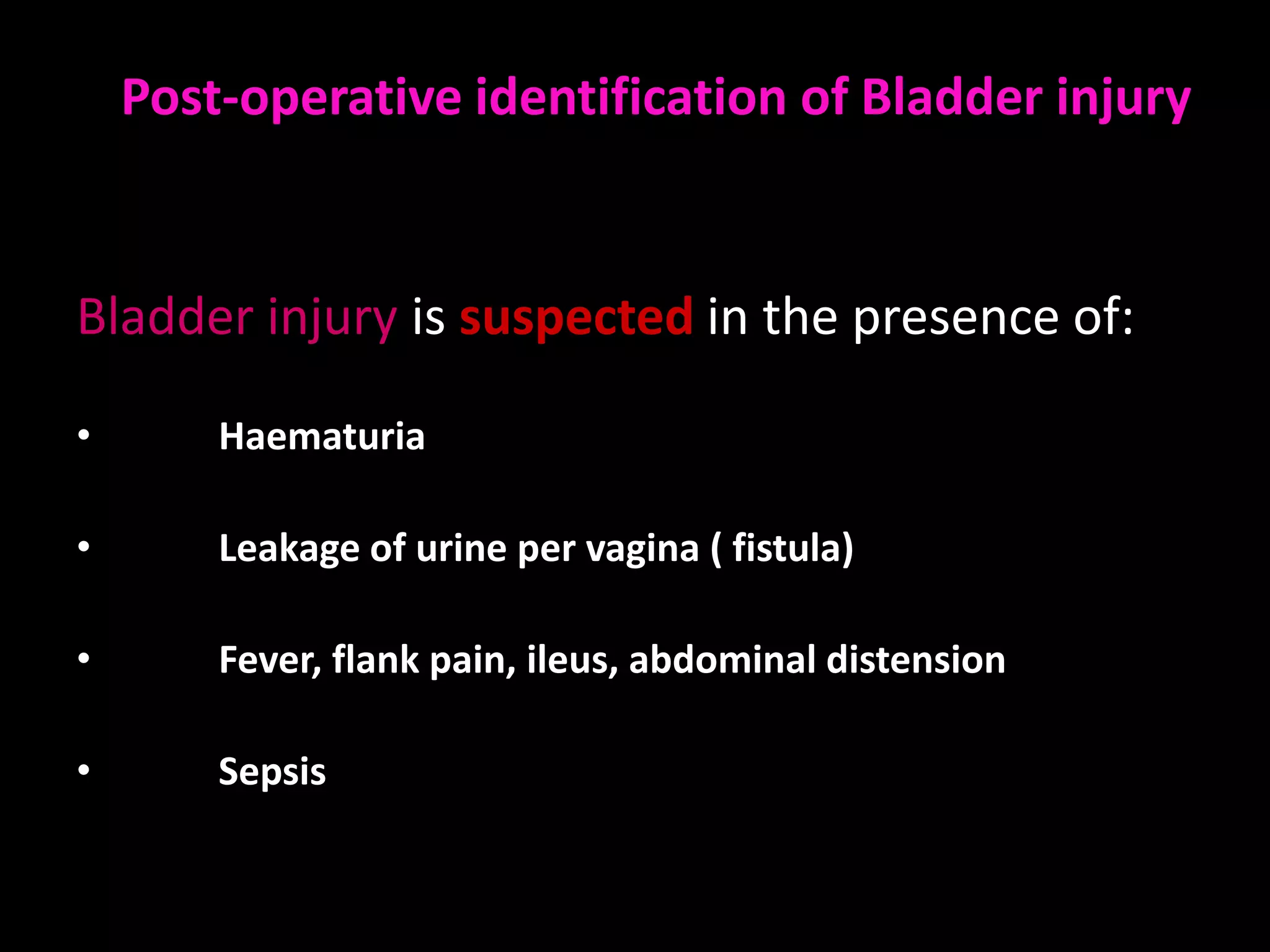 Post-operative identification of Bladder injury


Bladder injury is suspected in the presence of:

•       Haematuria

•       Leakage of urine per vagina ( fistula)

•       Fever, flank pain, ileus, abdominal distension

•       Sepsis
 