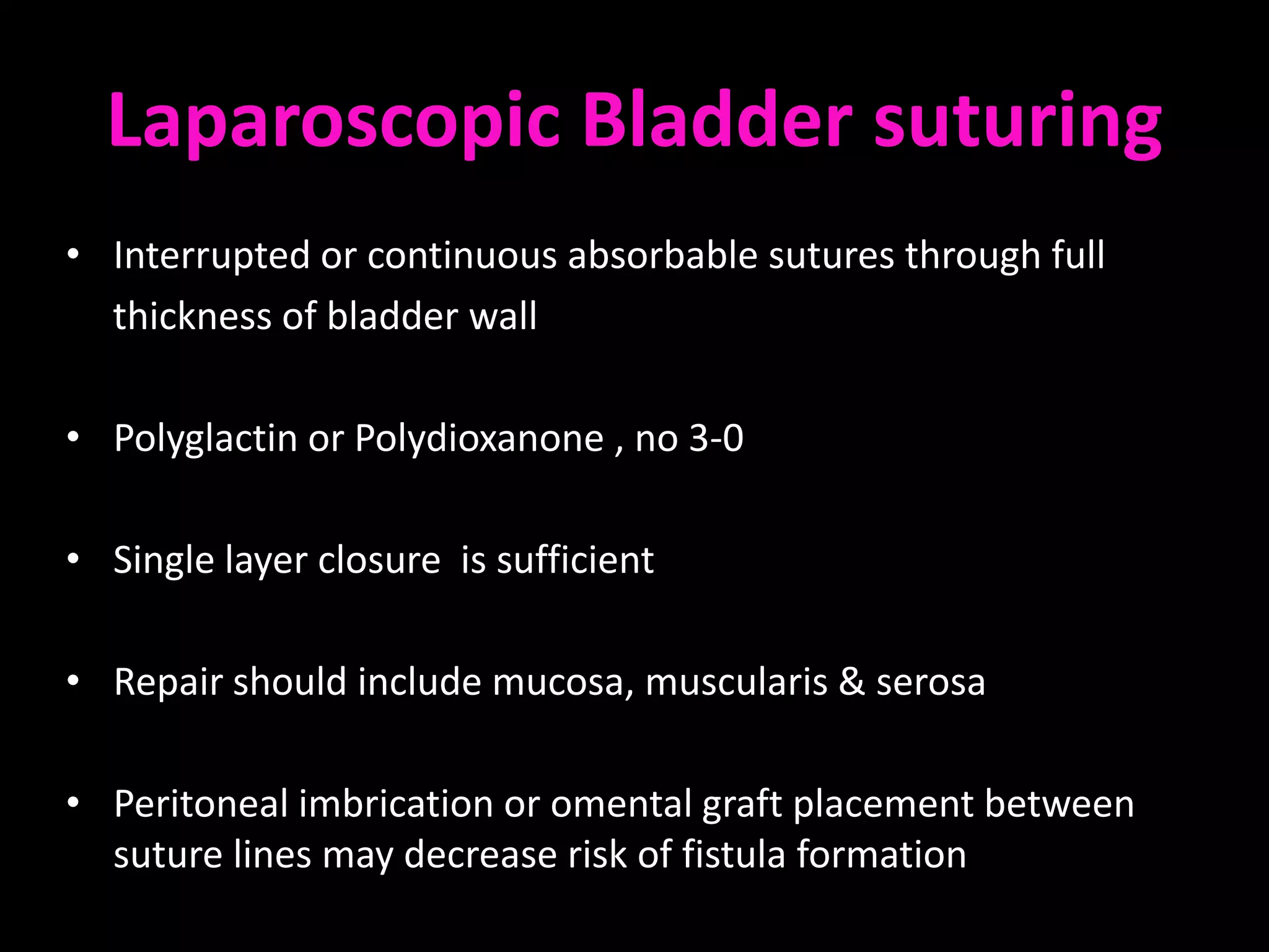 Laparoscopic Bladder suturing
• Interrupted or continuous absorbable sutures through full
  thickness of bladder wall

• Polyglactin or Polydioxanone , no 3-0

• Single layer closure is sufficient

• Repair should include mucosa, muscularis & serosa

• Peritoneal imbrication or omental graft placement between
  suture lines may decrease risk of fistula formation
 