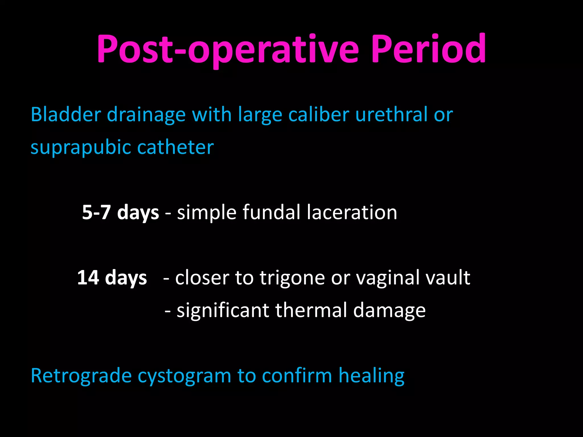 Post-operative Period
Bladder drainage with large caliber urethral or
suprapubic catheter

     5-7 days - simple fundal laceration

     14 days - closer to trigone or vaginal vault
             - significant thermal damage

Retrograde cystogram to confirm healing
 
