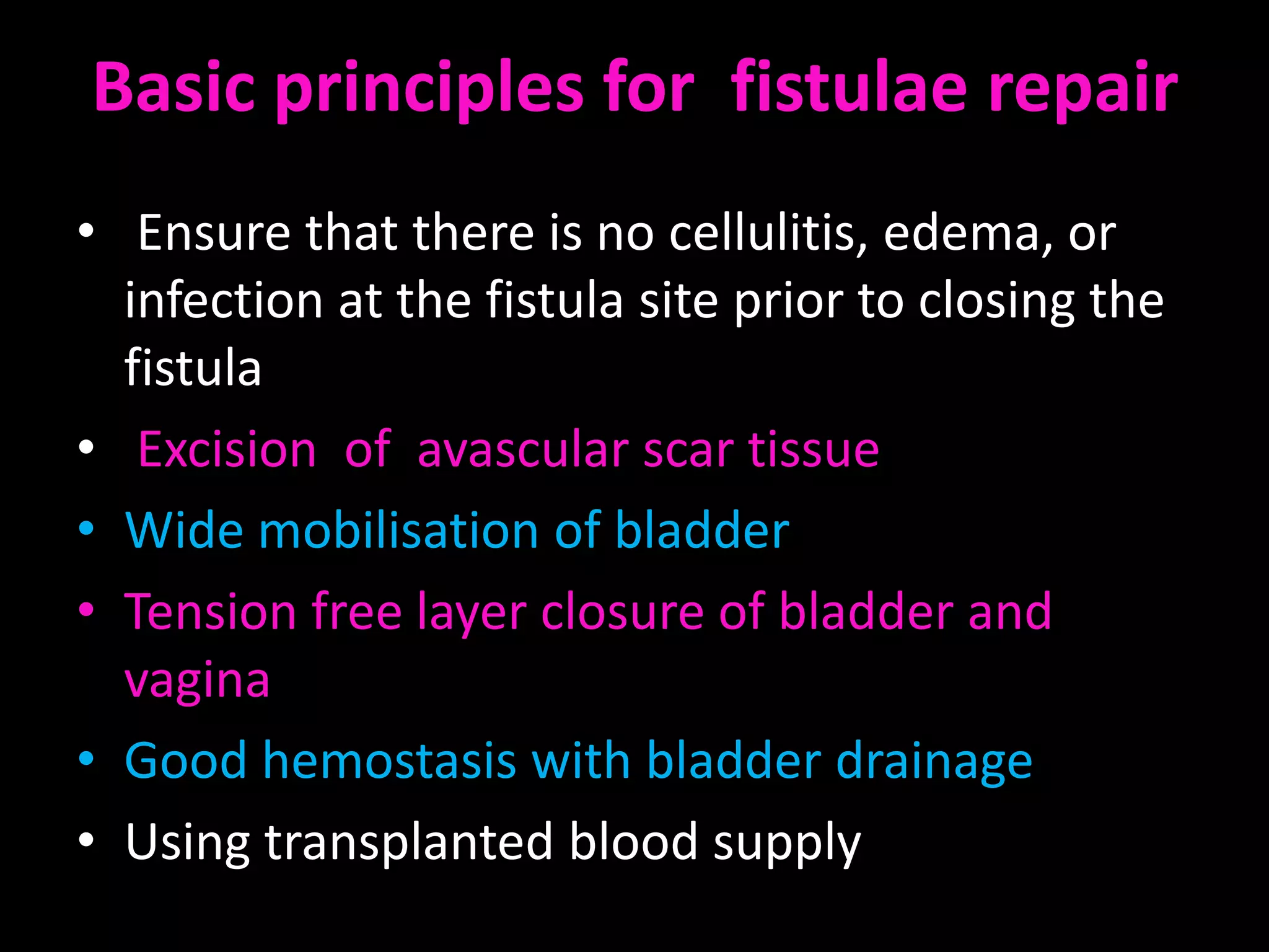Basic principles for fistulae repair
• Ensure that there is no cellulitis, edema, or
  infection at the fistula site prior to closing the
  fistula
• Excision of avascular scar tissue
• Wide mobilisation of bladder
• Tension free layer closure of bladder and
  vagina
• Good hemostasis with bladder drainage
• Using transplanted blood supply
 