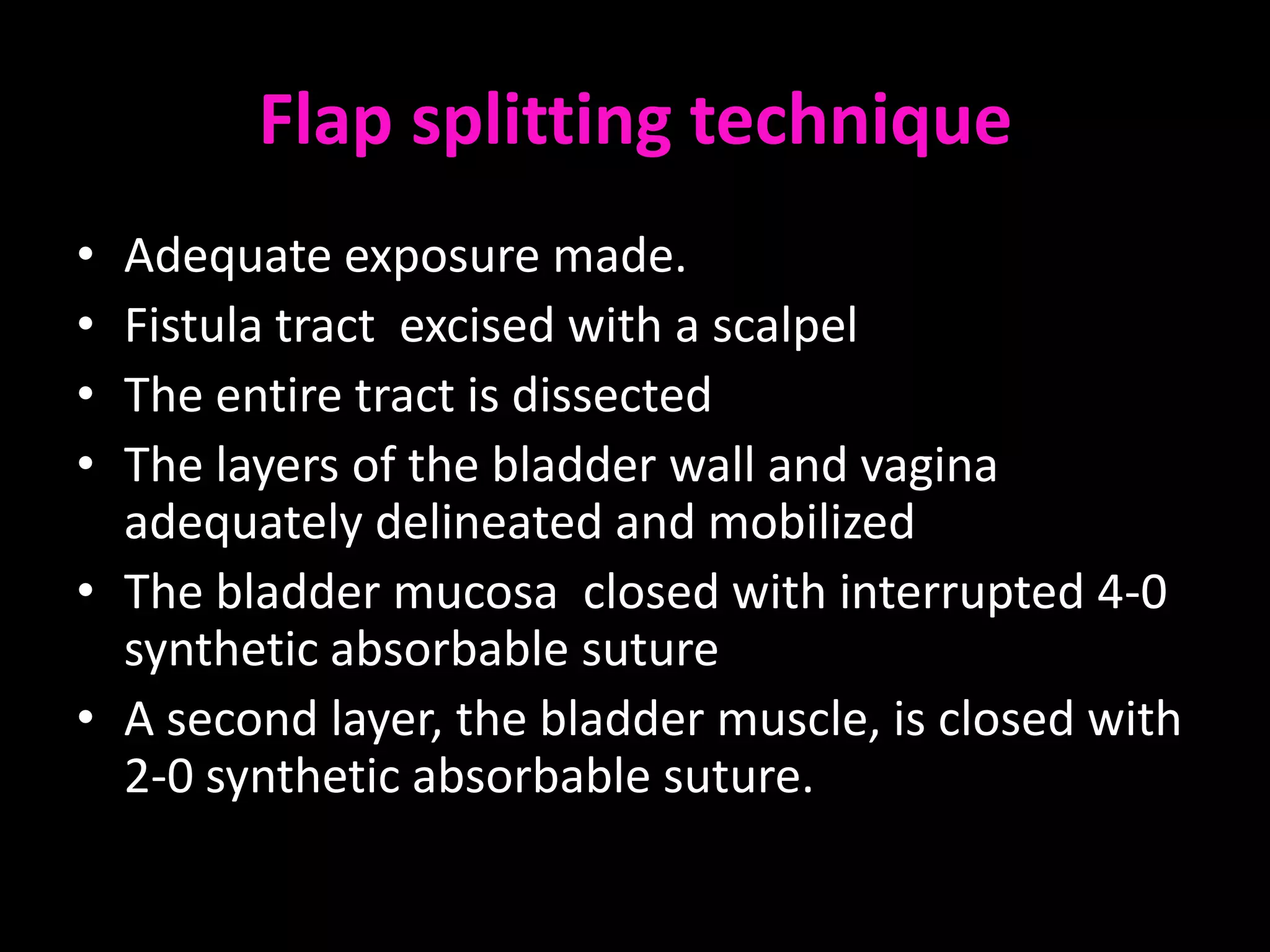 Flap splitting technique
• Adequate exposure made.
• Fistula tract excised with a scalpel
• The entire tract is dissected
• The layers of the bladder wall and vagina
  adequately delineated and mobilized
• The bladder mucosa closed with interrupted 4-0
  synthetic absorbable suture
• A second layer, the bladder muscle, is closed with
  2-0 synthetic absorbable suture.
 
