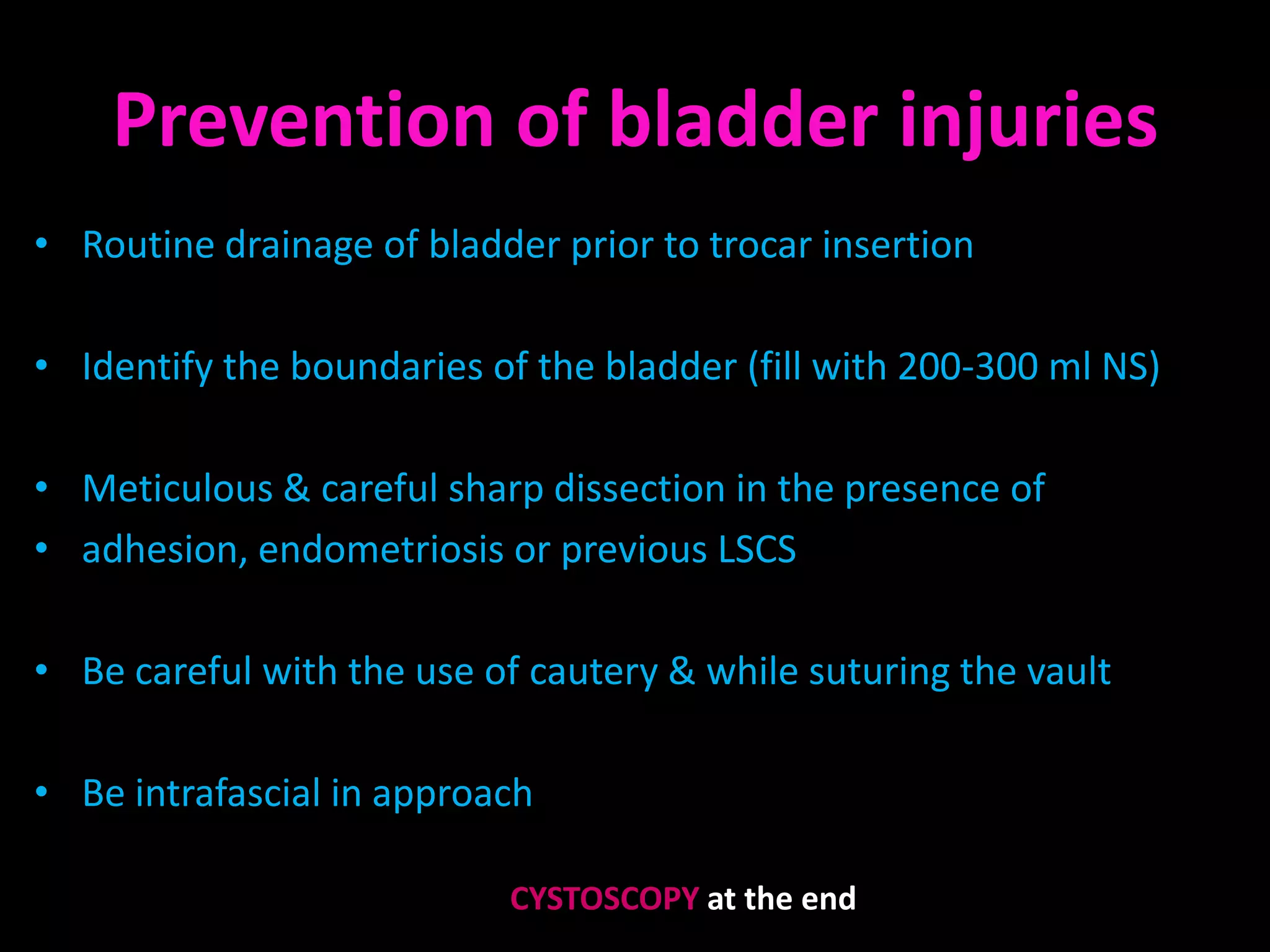 Prevention of bladder injuries
• Routine drainage of bladder prior to trocar insertion

• Identify the boundaries of the bladder (fill with 200-300 ml NS)

• Meticulous & careful sharp dissection in the presence of
• adhesion, endometriosis or previous LSCS

• Be careful with the use of cautery & while suturing the vault

• Be intrafascial in approach

                           CYSTOSCOPY at the end
 