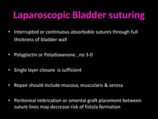Laparoscopic Bladder suturing
• Interrupted or continuous absorbable sutures through full
  thickness of bladder wall

• Polyglactin or Polydioxanone , no 3-0

• Single layer closure is sufficient

• Repair should include mucosa, muscularis & serosa

• Peritoneal imbrication or omental graft placement between
  suture lines may decrease risk of fistula formation
 