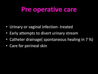 Pre operative care

•   Urinary or vaginal infection- treated
•   Early attempts to divert urinary stream
•   Catheter drainage( spontaneous healing in 7 %)
•   Care for perineal skin
 