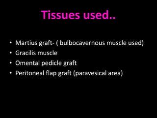Tissues used..
•   Martius graft- ( bulbocavernous muscle used)
•   Gracilis muscle
•   Omental pedicle graft
•   Peritoneal flap graft (paravesical area)
 