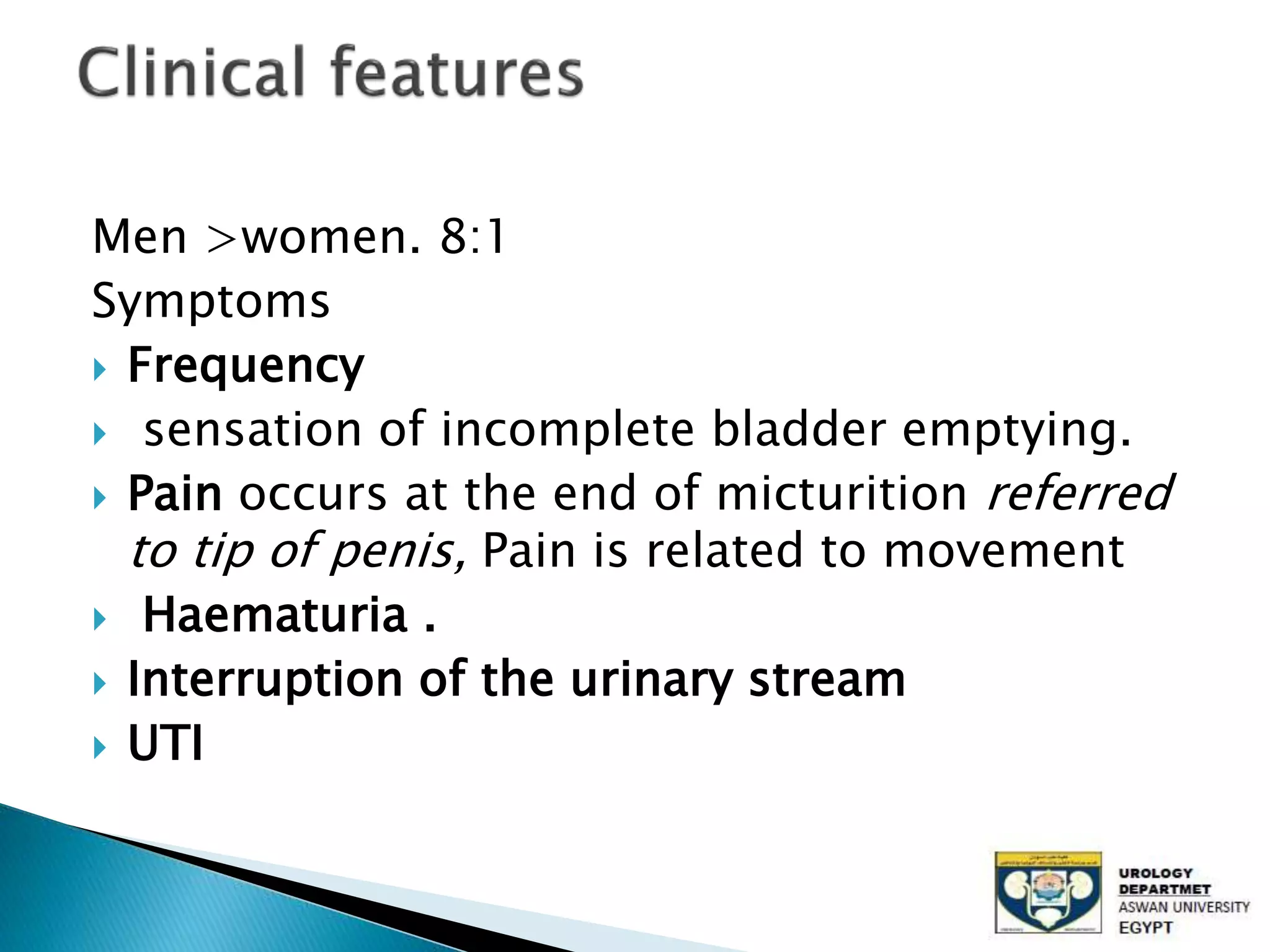 Men >women. 8:1
Symptoms
Frequency
sensation of incomplete bladder emptying.
Pain occurs at the end of micturition referred
to tip of penis, Pain is related to movement
Haematuria .
Interruption of the urinary stream
UTI