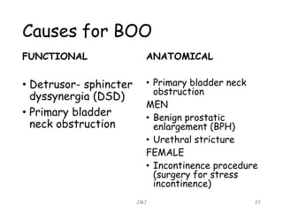 Causes for BOO
FUNCTIONAL
• Detrusor- sphincter
dyssynergia (DSD)
• Primary bladder
neck obstruction
ANATOMICAL
• Primary bladder neck
obstruction
MEN
• Benign prostatic
enlargement (BPH)
• Urethral stricture
FEMALE
• Incontinence procedure
(surgery for stress
incontinence)
JMJ 22
 