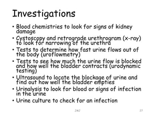 Investigations
• Blood chemistries to look for signs of kidney
damage
• Cystoscopy and retrograde urethrogram (x-ray)
to look for narrowing of the urethra
• Tests to determine how fast urine flows out of
the body (uroflowmetry)
• Tests to see how much the urine flow is blocked
and how well the bladder contracts (urodynamic
testing)
• Ultrasound to locate the blockage of urine and
find out how well the bladder empties
• Urinalysis to look for blood or signs of infection
in the urine
• Urine culture to check for an infection
JMJ 27
 