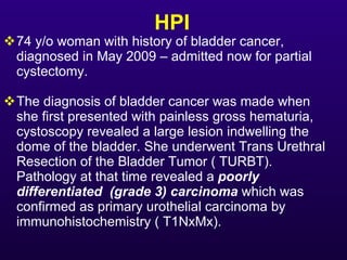 HPI <ul><li>74 y/o woman with history of bladder cancer, diagnosed in May 2009 – admitted now for partial cystectomy.  </l...
