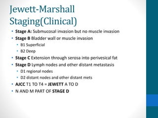 Jewett-Marshall
Staging(Clinical)
• Stage A: Submucosal invasion but no muscle invasion
• Stage B Bladder wall or muscle invasion
• B1 Superficial
• B2 Deep
• Stage C Extension through serosa into perivesical fat
• Stage D Lymph nodes and other distant metastasis
• D1 regional nodes
• D2 distant nodes and other distant mets
• AJCC T1 TO T4 = JEWETT A TO D
• N AND M PART OF STAGE D
 