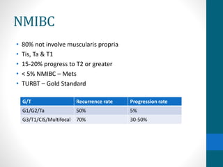 NMIBC
• 80% not involve muscularis propria
• Tis, Ta & T1
• 15-20% progress to T2 or greater
• < 5% NMIBC – Mets
• TURBT – Gold Standard
G/T Recurrence rate Progression rate
G1/G2/Ta 50% 5%
G3/T1/CIS/Multifocal 70% 30-50%
 