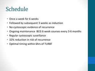Schedule
• Once a week for 6 weeks
• Followed by subsequent 3 weeks as induction
• No cystoscopic evidence of recurrence
• Ongoing maintenance BCG 6 week courses every 3-6 months
• Regular cystoscopic suveillance
• 32% reduction in risk of recurrence
• Optimal timing within 6hrs of TURBT
 
