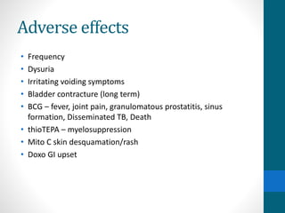 Adverse effects
• Frequency
• Dysuria
• Irritating voiding symptoms
• Bladder contracture (long term)
• BCG – fever, joint pain, granulomatous prostatitis, sinus
formation, Disseminated TB, Death
• thioTEPA – myelosuppression
• Mito C skin desquamation/rash
• Doxo GI upset
 