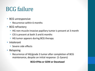 BCG failure
• BCG unresponsive
• Recurrence within 6 months
• BCG refractory
• HG non-muscle-invasive papillary tumor is present at 3 month
• CIS is present at both 3 and 6 months
• HG tumor appears during BCG therapy
• Intolerant
• Severe side effects
• Relapsing
• Recurrence of HG/grade 3 tumor after completion of BCG
maintenance, despite an initial response (1-2years)
BCG+IFNα or GEM or Docetaxel
 