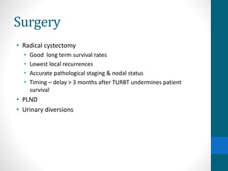 Surgery
• Radical cystectomy
• Good long term survival rates
• Lowest local recurrences
• Accurate pathological staging & nodal status
• Timing – delay > 3 months after TURBT undermines patient
survival
• PLND
• Urinary diversions
 