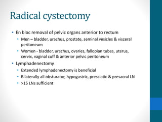 Radical cystectomy
• En bloc removal of pelvic organs anterior to rectum
• Men – bladder, urachus, prostate, seminal vesicles & visceral
peritoneum
• Women - bladder, urachus, ovaries, fallopian tubes, uterus,
cervix, vaginal cuff & anterior pelvic peritoneum
• Lymphadenectomy
• Extended lymphadenectomy is beneficial
• Bilaterally all obsturator, hypogastric, presciatic & presacral LN
• >15 LNs sufficient
 