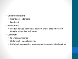 • Urinary diversions
• Incontinent – standard
• Continent
• Incontinent
• Conduit derived from distal ileum → Ureter anastomosed →
Anterior abdominal wall stoma
• Continent
• To retain continence
• Abdominal – stomal reservoir
• Orthotopic neobladders anastomosed to remaing distal urethra
 