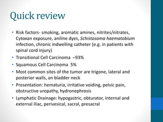 Quick review
• Risk factors- smoking, aromatic amines, nitrites/nitrates,
Cytoxan exposure, aniline dyes, Schistosoma haematobium
infection, chronic indwelling catheter (e.g. in patients with
spinal cord injury)
• Transitional Cell Carcinoma –93%
• Squamous Cell Carcinoma 5%
• Most common sites of the tumor are trigone, lateral and
posterior walls, an bladder neck
• Presentation: hematuria, irritative voiding, pelvic pain,
obstructive uropathy, hydronephrosis
• Lymphatic Drainage: hypogastric, obturator, internal and
external iliac, perivesical, sacral, presacral
 