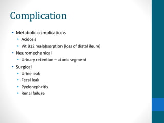 Complication
• Metabolic complications
• Acidosis
• Vit B12 malabsorption (loss of distal ileum)
• Neuromechanical
• Urinary retention – atonic segment
• Surgical
• Urine leak
• Fecal leak
• Pyelonephritis
• Renal failure
 