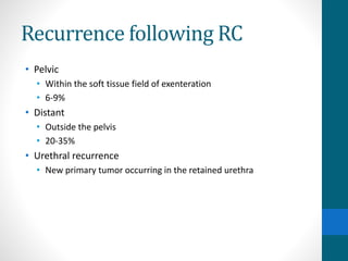 Recurrence following RC
• Pelvic
• Within the soft tissue field of exenteration
• 6-9%
• Distant
• Outside the pelvis
• 20-35%
• Urethral recurrence
• New primary tumor occurring in the retained urethra
 