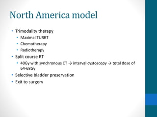 North America model
• Trimodality therapy
• Maximal TURBT
• Chemotherapy
• Radiotherapy
• Split course RT
• 40Gy with synchronous CT → interval cystoscopy → total dose of
64-68Gy
• Selective bladder preservation
• Exit to surgery
 