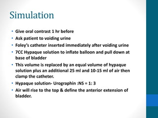 Simulation
• Give oral contrast 1 hr before
• Ask patient to voiding urine
• Foley’s catheter inserted immediately after voiding urine
• 7CC Hypaque solution to inflate balloon and pull down at
base of bladder
• This volume is replaced by an equal volume of hypaque
solution plus an additional 25 ml and 10-15 ml of air then
clamp the catheter.
• Hypaque solution- Urographin :NS = 1: 3
• Air will rise to the top & define the anterior extension of
bladder.
 
