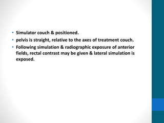 • Simulator couch & positioned.
• pelvis is straight, relative to the axes of treatment couch.
• Following simulation & radiographic exposure of anterior
fields, rectal contrast may be given & lateral simulation is
exposed.
 