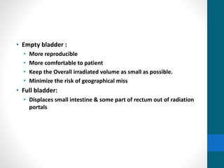 • Empty bladder :
• More reproducible
• More comfortable to patient
• Keep the Overall irradiated volume as small as possible.
• Minimize the risk of geographical miss
• Full bladder:
• Displaces small intestine & some part of rectum out of radiation
portals
 
