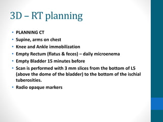 3D – RT planning
• PLANNING CT
• Supine, arms on chest
• Knee and Ankle immobilization
• Empty Rectum (flatus & feces) – daily microenema
• Empty Bladder 15 minutes before
• Scan is performed with 3 mm slices from the bottom of L5
(above the dome of the bladder) to the bottom of the ischial
tuberosities.
• Radio opaque markers
 
