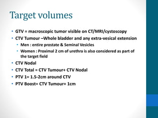Target volumes
• GTV = macroscopic tumor visible on CT/MRI/cystoscopy
• CTV Tumour –Whole bladder and any extra-vesical extension
• Men : entire prostate & Seminal Vesicles
• Women : Proximal 2 cm of urethra is also considered as part of
the target field
• CTV Nodal
• CTV Total = CTV Tumour+ CTV Nodal
• PTV 1= 1.5-2cm around CTV
• PTV Boost= CTV Tumour+ 1cm
 