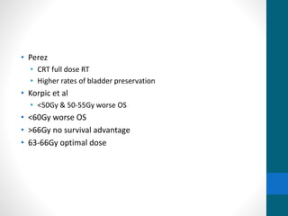 • Perez
• CRT full dose RT
• Higher rates of bladder preservation
• Korpic et al
• <50Gy & 50-55Gy worse OS
• <60Gy worse OS
• >66Gy no survival advantage
• 63-66Gy optimal dose
 