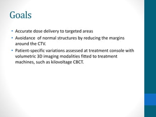 Goals
• Accurate dose delivery to targeted areas
• Avoidance of normal structures by reducing the margins
around the CTV.
• Patient-specific variations assessed at treatment console with
volumetric 3D imaging modalities fitted to treatment
machines, such as kilovoltage CBCT.
 