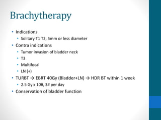Brachytherapy
• Indications
• Solitary T1 T2, 5mm or less diameter
• Contra indications
• Tumor invasion of bladder neck
• T3
• Multifocal
• LN (+)
• TURBT → EBRT 40Gy (Bladder+LN) → HDR BT within 1 week
• 2.5 Gy x 10#, 3# per day
• Conservation of bladder function
 