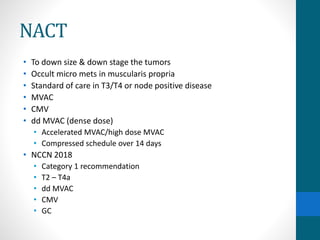 NACT
• To down size & down stage the tumors
• Occult micro mets in muscularis propria
• Standard of care in T3/T4 or node positive disease
• MVAC
• CMV
• dd MVAC (dense dose)
• Accelerated MVAC/high dose MVAC
• Compressed schedule over 14 days
• NCCN 2018
• Category 1 recommendation
• T2 – T4a
• dd MVAC
• CMV
• GC
 