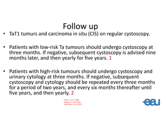 Follow up
• TaT1 tumurs and carcinoma in situ (CIS) on regular cystoscopy.
• Patients with low-risk Ta tumours should undergo cystoscopy at
three months. If negative, subsequent cystoscopy is advised nine
months later, and then yearly for five years. 1
• Patients with high-risk tumours should undergo cystoscopy and
urinary cytology at three months. If negative, subsequent
cystoscopy and cytology should be repeated every three months
for a period of two years, and every six months thereafter until
five years, and then yearly. 2
Palou, J., et al. 2009
Soukup, V., et al. 2012
Holmang, S., et al. 2012
 