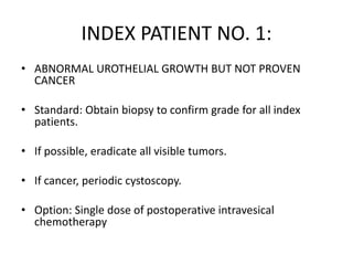 INDEX PATIENT NO. 1:
• ABNORMAL UROTHELIAL GROWTH BUT NOT PROVEN
CANCER
• Standard: Obtain biopsy to confirm grade for all index
patients.
• If possible, eradicate all visible tumors.
• If cancer, periodic cystoscopy.
• Option: Single dose of postoperative intravesical
chemotherapy
 