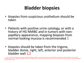 Bladder biopsies
• biopsies from suspicious urothelium should be
taken
• Patients with positive urine cytology, or with a
history of HG NMIBC and in tumors with non-
papillary appearance, mapping biopsies from
normal-looking mucosa is recommended 1
• biopsies should be taken from the trigone,
bladder dome, right, left, anterior and posterior
bladder wall 1,2
1. Hara, T., et al. Risk of concomitant carcinoma in situ determining biopsy candidates among primary non-muscle-invasive bladder cancer patients: retrospective analysis . Int J Urol, 2009.
2. van der Meijden, A., et al. Significance of bladder biopsies in Ta,T1 bladder tumors: a report from the EORTC Genito-Urinary Tract Cancer Cooperative Group. EORTC-GU Group Superficial Bladder
Committee. Eur Urol, 1999.
 