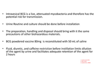 • Intravesical BCG is a live, attenuated mycobacteria and therefore has the
potential risk for transmission.
• Urine Routine and culture should be done before installation
• The preparation, handling and disposal should bring with it the same
precautions of other biohazardous materials.
• BCG powdered vaccine 80mg is reconstituted with 50 mL of saline
• Fluid, diuretic, and caffeine restriction before instillation limits dilution
of the agent by urine and facilitates adequate retention of the agent for
2 hours
1. Lamm et al. 2011
2. Herr, 2012
3. Lamm et al., 2000b
 