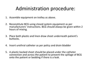 Administration procedure:
1. Assemble equipment on trolley as above.
2. Reconstitute BCG using closed system equipment as per
manufacturers’ instructions. BCG should always be given within 2
hours of mixing.
3. Place both plastic and linen draw sheet underneath patient’s
buttocks.
4. Insert urethral catheter as per policy and drain bladder
5. A plastic backed sheet should be placed under the catheter
connection and across the patient to prevent the spillage of BCG
onto the patient or bedding if there is a leak.
 
