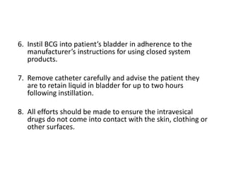 6. Instil BCG into patient’s bladder in adherence to the
manufacturer’s instructions for using closed system
products.
7. Remove catheter carefully and advise the patient they
are to retain liquid in bladder for up to two hours
following instillation.
8. All efforts should be made to ensure the intravesical
drugs do not come into contact with the skin, clothing or
other surfaces.
 