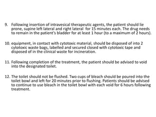 9. Following insertion of intravesical therapeutic agents, the patient should lie
prone, supine left lateral and right lateral for 15 minutes each. The drug needs
to remain in the patient’s bladder for at least 1 hour (to a maximum of 2 hours).
10. equipment, in contact with cytotoxic material, should be disposed of into 2
cytotoxic waste bags, labelled and secured closed with cytotoxic tape and
disposed of in the clinical waste for incineration.
11. Following completion of the treatment, the patient should be advised to void
into the designated toilet.
12. The toilet should not be flushed. Two cups of bleach should be poured into the
toilet bowl and left for 20 minutes prior to flushing. Patients should be advised
to continue to use bleach in the toilet bowl with each void for 6 hours following
treatment.
 