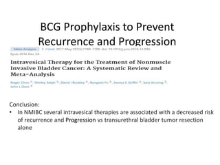 BCG Prophylaxis to Prevent
Recurrence and Progression
Conclusion:
• In NMIBC several intravesical therapies are associated with a decreased risk
of recurrence and Progression vs transurethral bladder tumor resection
alone
 