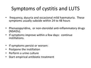 Symptoms of cystitis and LUTS
• frequency, dysuria and occasional mild haematuria. These
symptoms usually subside within 24 to 48 hours
• Phenazopyridine, or non-steroidal anti-inflammatory drugs
(NSAIDs).
• If symptoms improve within a few days: continue
instillations.
• If symptoms persist or worsen:
• Postpone the instillation
• Perform a urine culture
• Start empirical antibiotic treatment
 