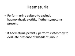 Haematuria
• Perform urine culture to exclude
haemorrhagic cystitis, if other symptoms
present.
• If haematuria persists, perform cystoscopy to
evaluate presence of bladder tumour
 