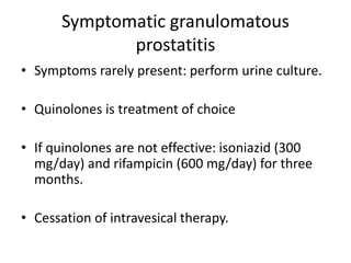 Symptomatic granulomatous
prostatitis
• Symptoms rarely present: perform urine culture.
• Quinolones is treatment of choice
• If quinolones are not effective: isoniazid (300
mg/day) and rifampicin (600 mg/day) for three
months.
• Cessation of intravesical therapy.
 